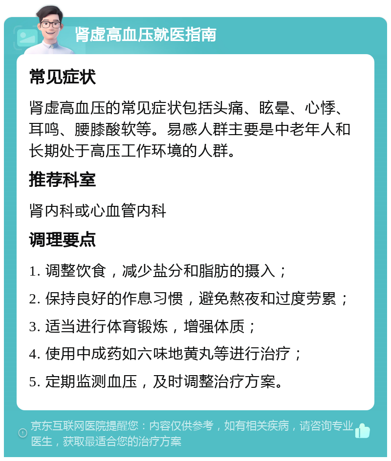 肾虚高血压就医指南 常见症状 肾虚高血压的常见症状包括头痛、眩晕、心悸、耳鸣、腰膝酸软等。易感人群主要是中老年人和长期处于高压工作环境的人群。 推荐科室 肾内科或心血管内科 调理要点 1. 调整饮食，减少盐分和脂肪的摄入； 2. 保持良好的作息习惯，避免熬夜和过度劳累； 3. 适当进行体育锻炼，增强体质； 4. 使用中成药如六味地黄丸等进行治疗； 5. 定期监测血压，及时调整治疗方案。