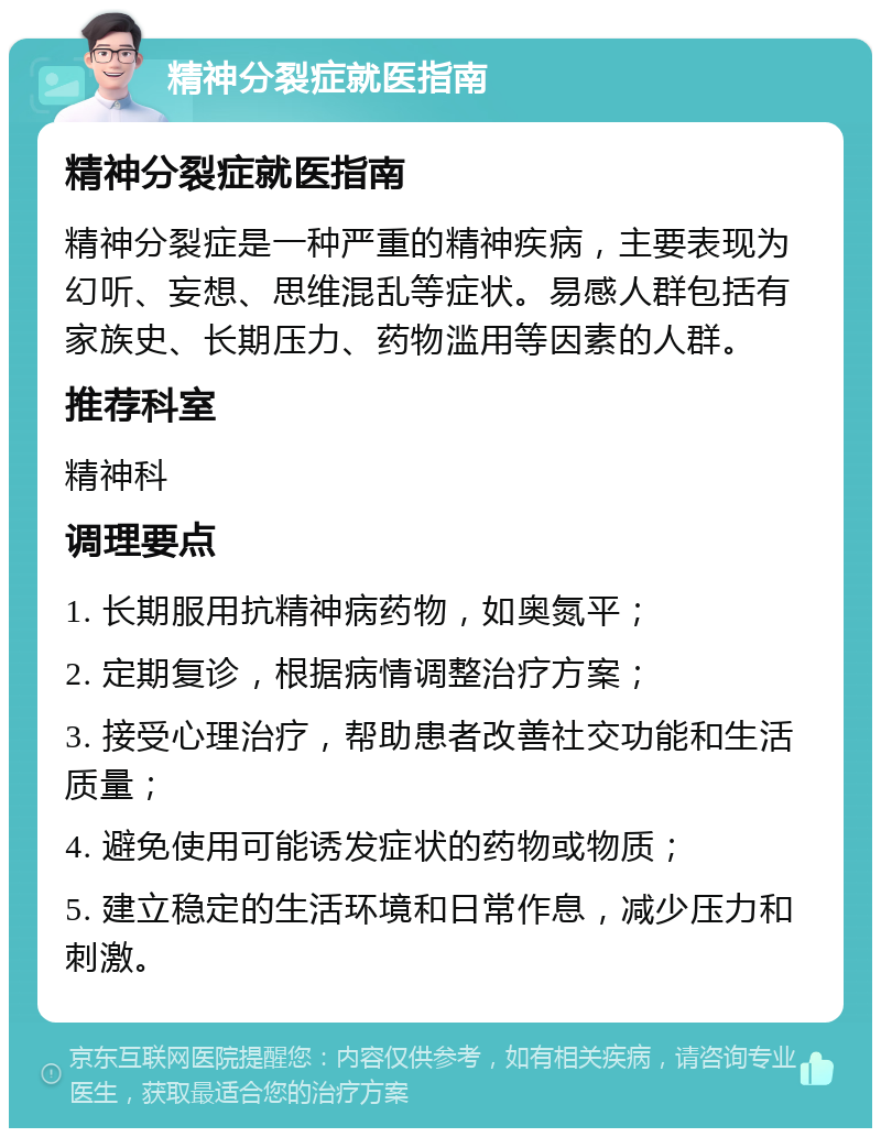 精神分裂症就医指南 精神分裂症就医指南 精神分裂症是一种严重的精神疾病，主要表现为幻听、妄想、思维混乱等症状。易感人群包括有家族史、长期压力、药物滥用等因素的人群。 推荐科室 精神科 调理要点 1. 长期服用抗精神病药物，如奥氮平； 2. 定期复诊，根据病情调整治疗方案； 3. 接受心理治疗，帮助患者改善社交功能和生活质量； 4. 避免使用可能诱发症状的药物或物质； 5. 建立稳定的生活环境和日常作息，减少压力和刺激。