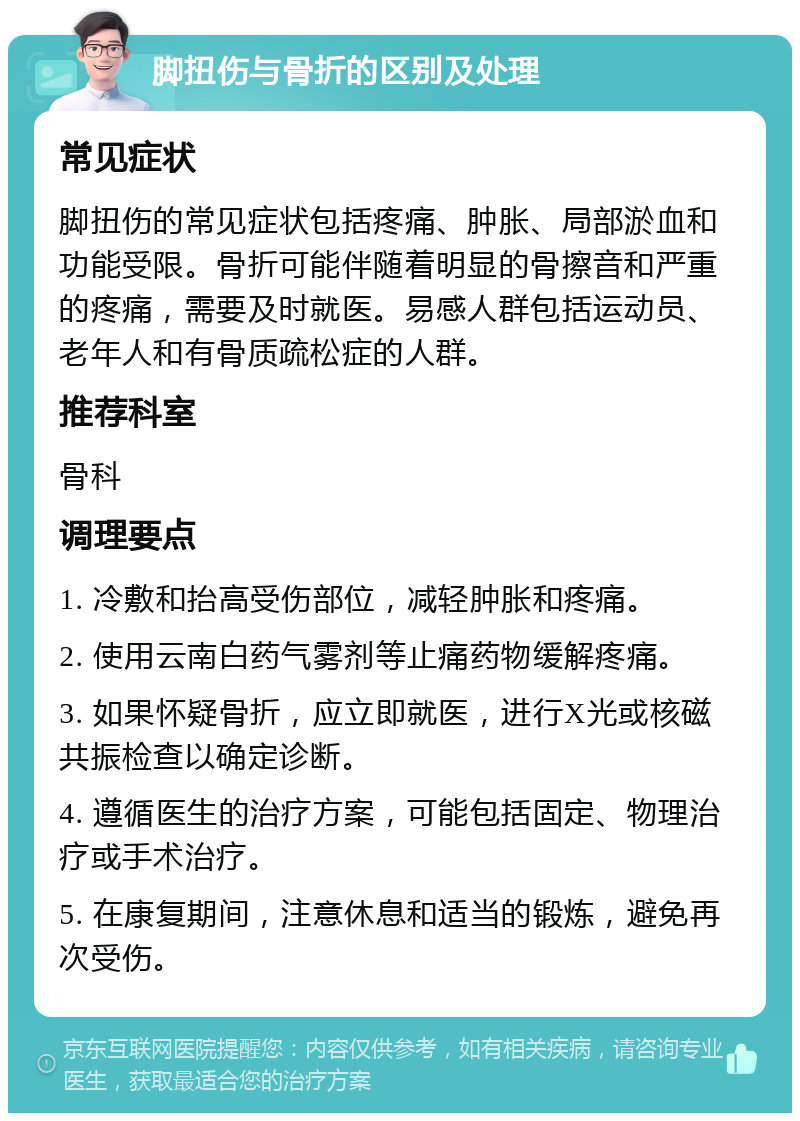 脚扭伤与骨折的区别及处理 常见症状 脚扭伤的常见症状包括疼痛、肿胀、局部淤血和功能受限。骨折可能伴随着明显的骨擦音和严重的疼痛，需要及时就医。易感人群包括运动员、老年人和有骨质疏松症的人群。 推荐科室 骨科 调理要点 1. 冷敷和抬高受伤部位，减轻肿胀和疼痛。 2. 使用云南白药气雾剂等止痛药物缓解疼痛。 3. 如果怀疑骨折，应立即就医，进行X光或核磁共振检查以确定诊断。 4. 遵循医生的治疗方案，可能包括固定、物理治疗或手术治疗。 5. 在康复期间，注意休息和适当的锻炼，避免再次受伤。