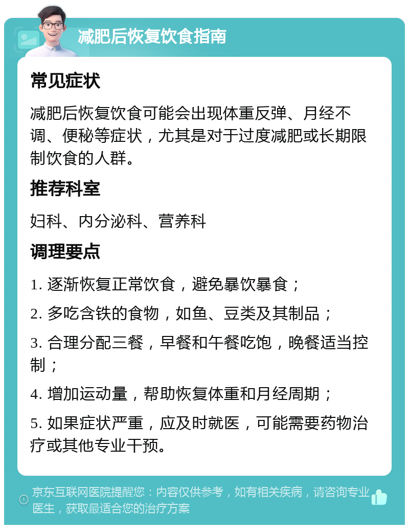 减肥后恢复饮食指南 常见症状 减肥后恢复饮食可能会出现体重反弹、月经不调、便秘等症状，尤其是对于过度减肥或长期限制饮食的人群。 推荐科室 妇科、内分泌科、营养科 调理要点 1. 逐渐恢复正常饮食，避免暴饮暴食； 2. 多吃含铁的食物，如鱼、豆类及其制品； 3. 合理分配三餐，早餐和午餐吃饱，晚餐适当控制； 4. 增加运动量，帮助恢复体重和月经周期； 5. 如果症状严重，应及时就医，可能需要药物治疗或其他专业干预。