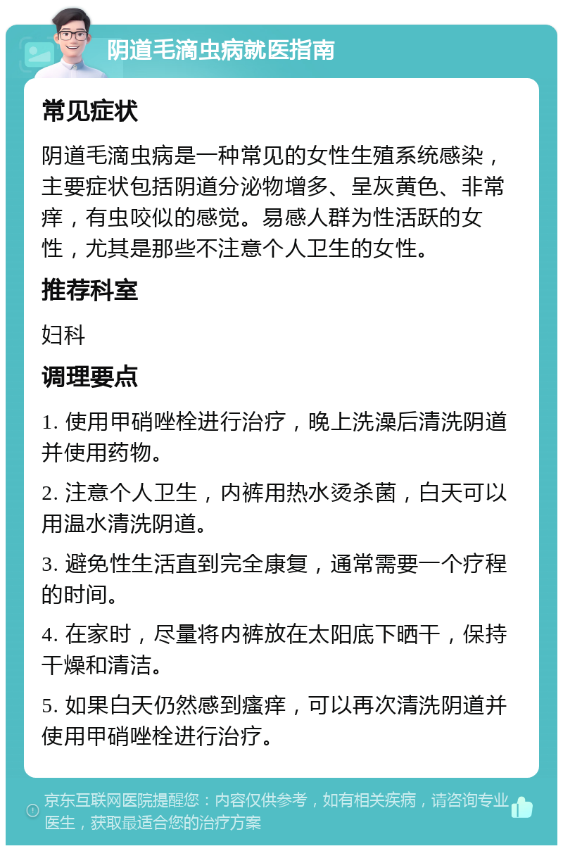 阴道毛滴虫病就医指南 常见症状 阴道毛滴虫病是一种常见的女性生殖系统感染，主要症状包括阴道分泌物增多、呈灰黄色、非常痒，有虫咬似的感觉。易感人群为性活跃的女性，尤其是那些不注意个人卫生的女性。 推荐科室 妇科 调理要点 1. 使用甲硝唑栓进行治疗，晚上洗澡后清洗阴道并使用药物。 2. 注意个人卫生，内裤用热水烫杀菌，白天可以用温水清洗阴道。 3. 避免性生活直到完全康复，通常需要一个疗程的时间。 4. 在家时，尽量将内裤放在太阳底下晒干，保持干燥和清洁。 5. 如果白天仍然感到瘙痒，可以再次清洗阴道并使用甲硝唑栓进行治疗。