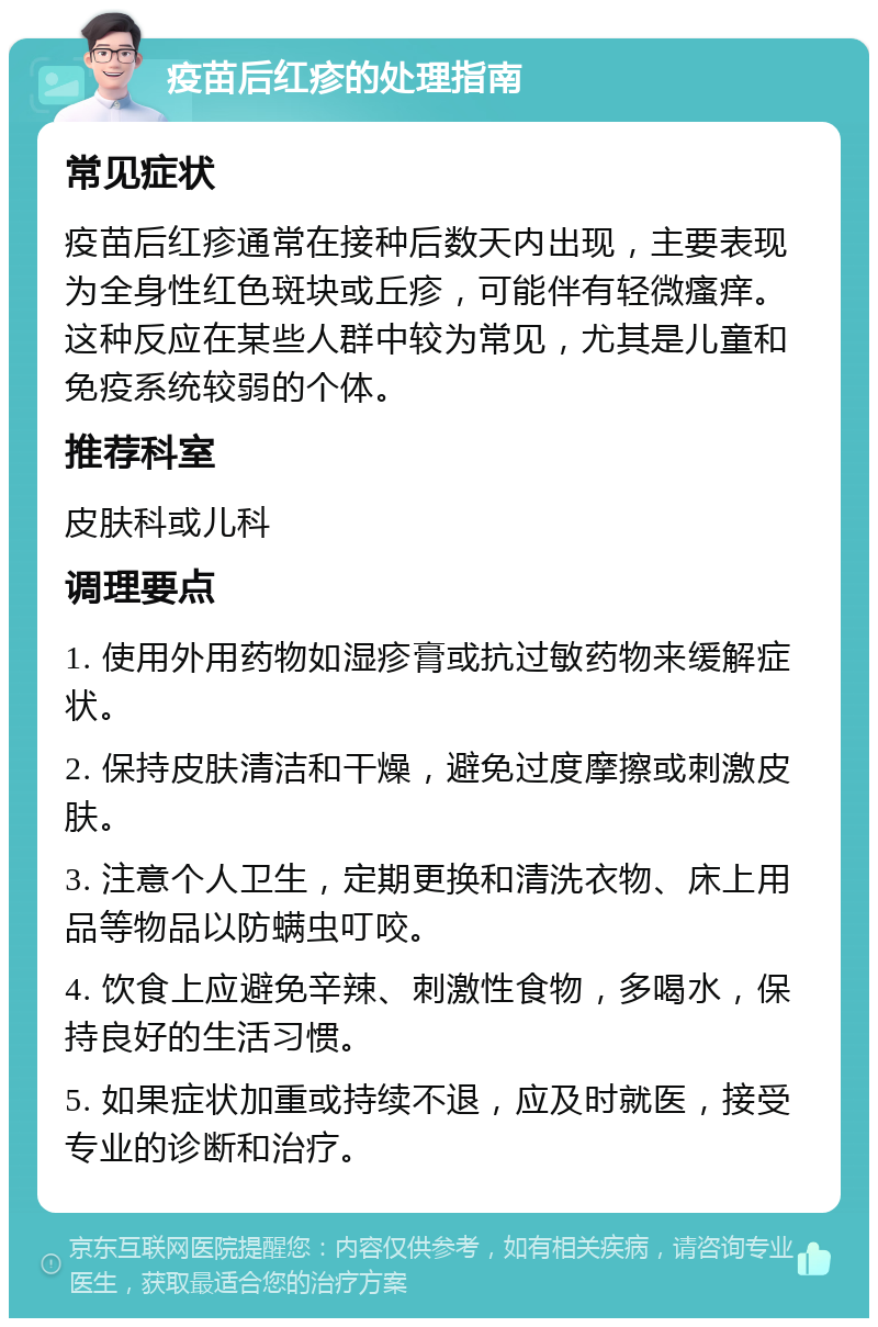 疫苗后红疹的处理指南 常见症状 疫苗后红疹通常在接种后数天内出现，主要表现为全身性红色斑块或丘疹，可能伴有轻微瘙痒。这种反应在某些人群中较为常见，尤其是儿童和免疫系统较弱的个体。 推荐科室 皮肤科或儿科 调理要点 1. 使用外用药物如湿疹膏或抗过敏药物来缓解症状。 2. 保持皮肤清洁和干燥，避免过度摩擦或刺激皮肤。 3. 注意个人卫生，定期更换和清洗衣物、床上用品等物品以防螨虫叮咬。 4. 饮食上应避免辛辣、刺激性食物，多喝水，保持良好的生活习惯。 5. 如果症状加重或持续不退，应及时就医，接受专业的诊断和治疗。