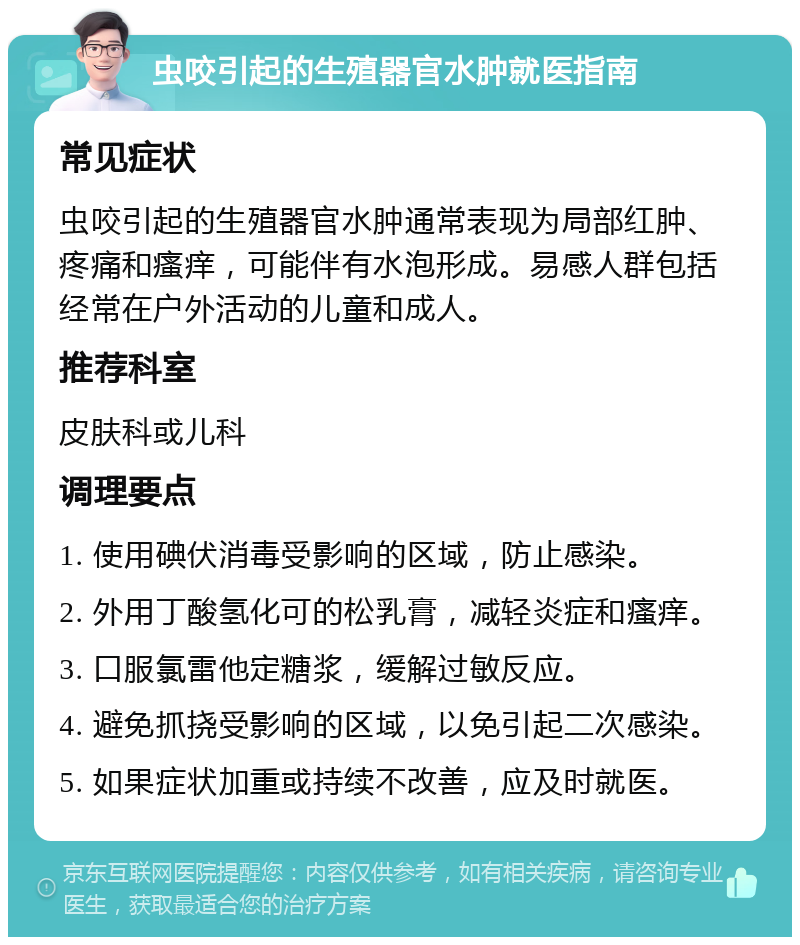 虫咬引起的生殖器官水肿就医指南 常见症状 虫咬引起的生殖器官水肿通常表现为局部红肿、疼痛和瘙痒，可能伴有水泡形成。易感人群包括经常在户外活动的儿童和成人。 推荐科室 皮肤科或儿科 调理要点 1. 使用碘伏消毒受影响的区域，防止感染。 2. 外用丁酸氢化可的松乳膏，减轻炎症和瘙痒。 3. 口服氯雷他定糖浆，缓解过敏反应。 4. 避免抓挠受影响的区域，以免引起二次感染。 5. 如果症状加重或持续不改善，应及时就医。