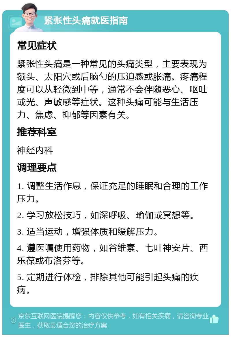 紧张性头痛就医指南 常见症状 紧张性头痛是一种常见的头痛类型，主要表现为额头、太阳穴或后脑勺的压迫感或胀痛。疼痛程度可以从轻微到中等，通常不会伴随恶心、呕吐或光、声敏感等症状。这种头痛可能与生活压力、焦虑、抑郁等因素有关。 推荐科室 神经内科 调理要点 1. 调整生活作息，保证充足的睡眠和合理的工作压力。 2. 学习放松技巧，如深呼吸、瑜伽或冥想等。 3. 适当运动，增强体质和缓解压力。 4. 遵医嘱使用药物，如谷维素、七叶神安片、西乐葆或布洛芬等。 5. 定期进行体检，排除其他可能引起头痛的疾病。