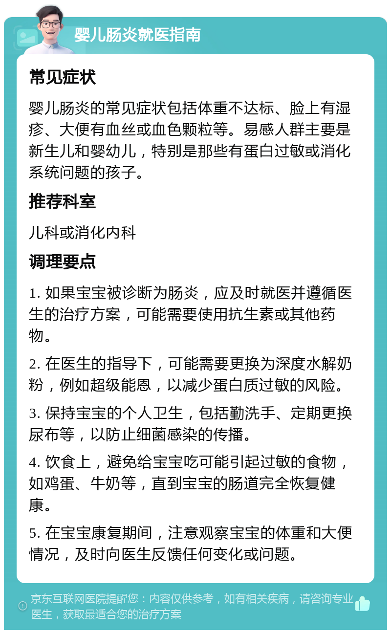 婴儿肠炎就医指南 常见症状 婴儿肠炎的常见症状包括体重不达标、脸上有湿疹、大便有血丝或血色颗粒等。易感人群主要是新生儿和婴幼儿，特别是那些有蛋白过敏或消化系统问题的孩子。 推荐科室 儿科或消化内科 调理要点 1. 如果宝宝被诊断为肠炎，应及时就医并遵循医生的治疗方案，可能需要使用抗生素或其他药物。 2. 在医生的指导下，可能需要更换为深度水解奶粉，例如超级能恩，以减少蛋白质过敏的风险。 3. 保持宝宝的个人卫生，包括勤洗手、定期更换尿布等，以防止细菌感染的传播。 4. 饮食上，避免给宝宝吃可能引起过敏的食物，如鸡蛋、牛奶等，直到宝宝的肠道完全恢复健康。 5. 在宝宝康复期间，注意观察宝宝的体重和大便情况，及时向医生反馈任何变化或问题。