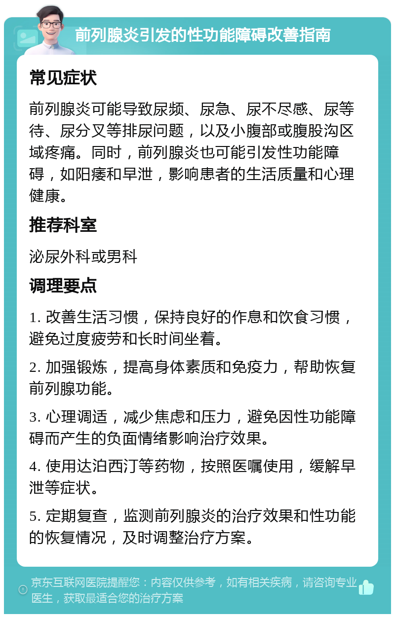 前列腺炎引发的性功能障碍改善指南 常见症状 前列腺炎可能导致尿频、尿急、尿不尽感、尿等待、尿分叉等排尿问题，以及小腹部或腹股沟区域疼痛。同时，前列腺炎也可能引发性功能障碍，如阳痿和早泄，影响患者的生活质量和心理健康。 推荐科室 泌尿外科或男科 调理要点 1. 改善生活习惯，保持良好的作息和饮食习惯，避免过度疲劳和长时间坐着。 2. 加强锻炼，提高身体素质和免疫力，帮助恢复前列腺功能。 3. 心理调适，减少焦虑和压力，避免因性功能障碍而产生的负面情绪影响治疗效果。 4. 使用达泊西汀等药物，按照医嘱使用，缓解早泄等症状。 5. 定期复查，监测前列腺炎的治疗效果和性功能的恢复情况，及时调整治疗方案。