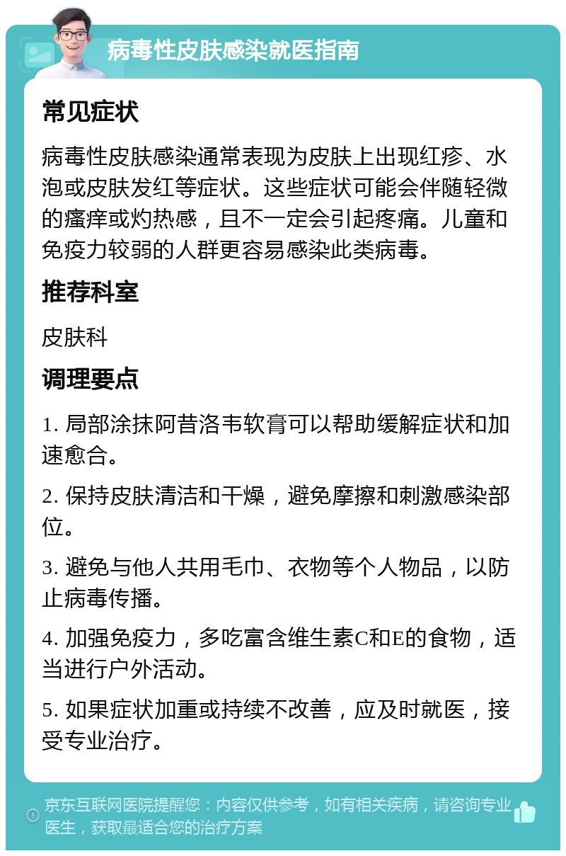 病毒性皮肤感染就医指南 常见症状 病毒性皮肤感染通常表现为皮肤上出现红疹、水泡或皮肤发红等症状。这些症状可能会伴随轻微的瘙痒或灼热感，且不一定会引起疼痛。儿童和免疫力较弱的人群更容易感染此类病毒。 推荐科室 皮肤科 调理要点 1. 局部涂抹阿昔洛韦软膏可以帮助缓解症状和加速愈合。 2. 保持皮肤清洁和干燥，避免摩擦和刺激感染部位。 3. 避免与他人共用毛巾、衣物等个人物品，以防止病毒传播。 4. 加强免疫力，多吃富含维生素C和E的食物，适当进行户外活动。 5. 如果症状加重或持续不改善，应及时就医，接受专业治疗。