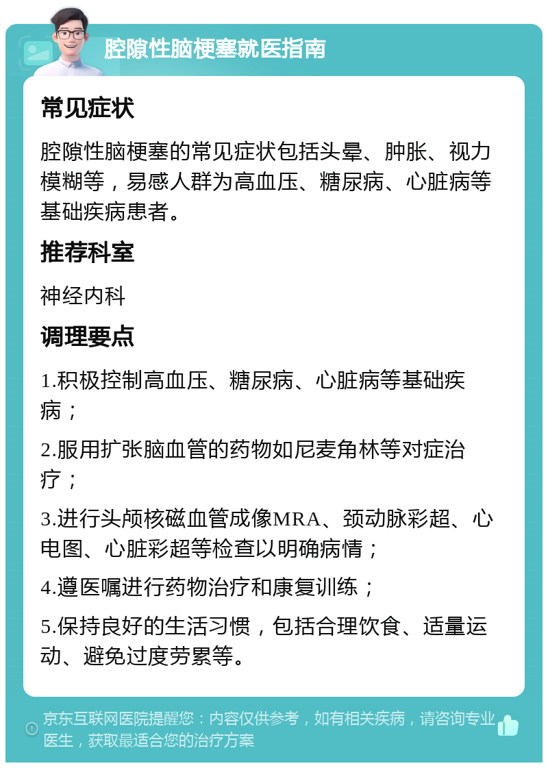 腔隙性脑梗塞就医指南 常见症状 腔隙性脑梗塞的常见症状包括头晕、肿胀、视力模糊等，易感人群为高血压、糖尿病、心脏病等基础疾病患者。 推荐科室 神经内科 调理要点 1.积极控制高血压、糖尿病、心脏病等基础疾病； 2.服用扩张脑血管的药物如尼麦角林等对症治疗； 3.进行头颅核磁血管成像MRA、颈动脉彩超、心电图、心脏彩超等检查以明确病情； 4.遵医嘱进行药物治疗和康复训练； 5.保持良好的生活习惯，包括合理饮食、适量运动、避免过度劳累等。