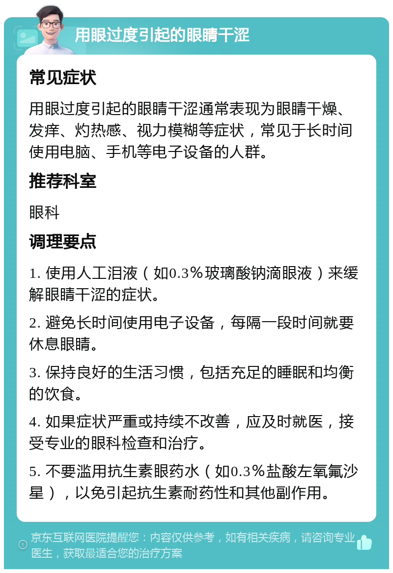 用眼过度引起的眼睛干涩 常见症状 用眼过度引起的眼睛干涩通常表现为眼睛干燥、发痒、灼热感、视力模糊等症状，常见于长时间使用电脑、手机等电子设备的人群。 推荐科室 眼科 调理要点 1. 使用人工泪液（如0.3％玻璃酸钠滴眼液）来缓解眼睛干涩的症状。 2. 避免长时间使用电子设备，每隔一段时间就要休息眼睛。 3. 保持良好的生活习惯，包括充足的睡眠和均衡的饮食。 4. 如果症状严重或持续不改善，应及时就医，接受专业的眼科检查和治疗。 5. 不要滥用抗生素眼药水（如0.3％盐酸左氧氟沙星），以免引起抗生素耐药性和其他副作用。