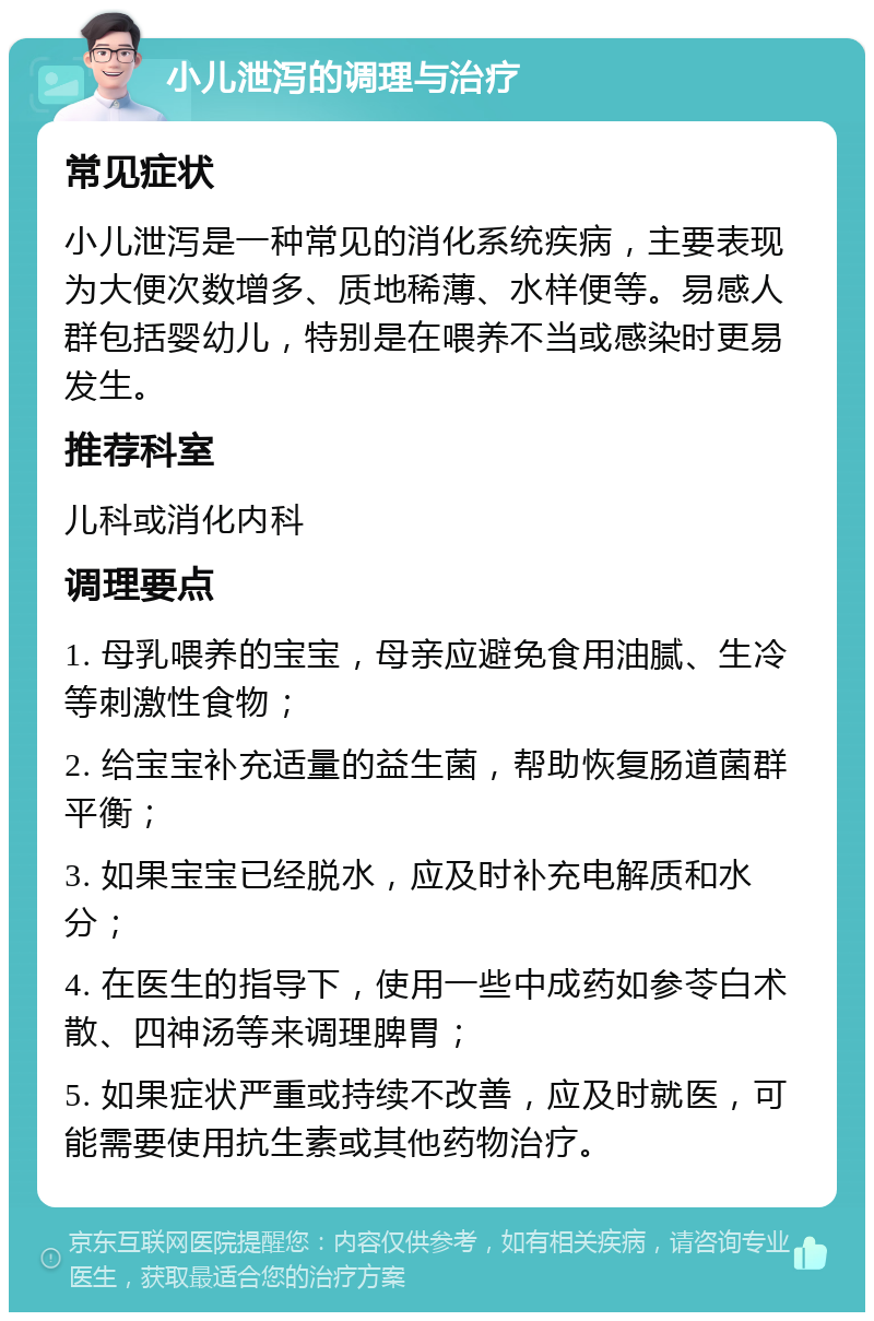 小儿泄泻的调理与治疗 常见症状 小儿泄泻是一种常见的消化系统疾病，主要表现为大便次数增多、质地稀薄、水样便等。易感人群包括婴幼儿，特别是在喂养不当或感染时更易发生。 推荐科室 儿科或消化内科 调理要点 1. 母乳喂养的宝宝，母亲应避免食用油腻、生冷等刺激性食物； 2. 给宝宝补充适量的益生菌，帮助恢复肠道菌群平衡； 3. 如果宝宝已经脱水，应及时补充电解质和水分； 4. 在医生的指导下，使用一些中成药如参苓白术散、四神汤等来调理脾胃； 5. 如果症状严重或持续不改善，应及时就医，可能需要使用抗生素或其他药物治疗。