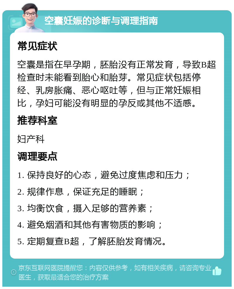 空囊妊娠的诊断与调理指南 常见症状 空囊是指在早孕期，胚胎没有正常发育，导致B超检查时未能看到胎心和胎芽。常见症状包括停经、乳房胀痛、恶心呕吐等，但与正常妊娠相比，孕妇可能没有明显的孕反或其他不适感。 推荐科室 妇产科 调理要点 1. 保持良好的心态，避免过度焦虑和压力； 2. 规律作息，保证充足的睡眠； 3. 均衡饮食，摄入足够的营养素； 4. 避免烟酒和其他有害物质的影响； 5. 定期复查B超，了解胚胎发育情况。