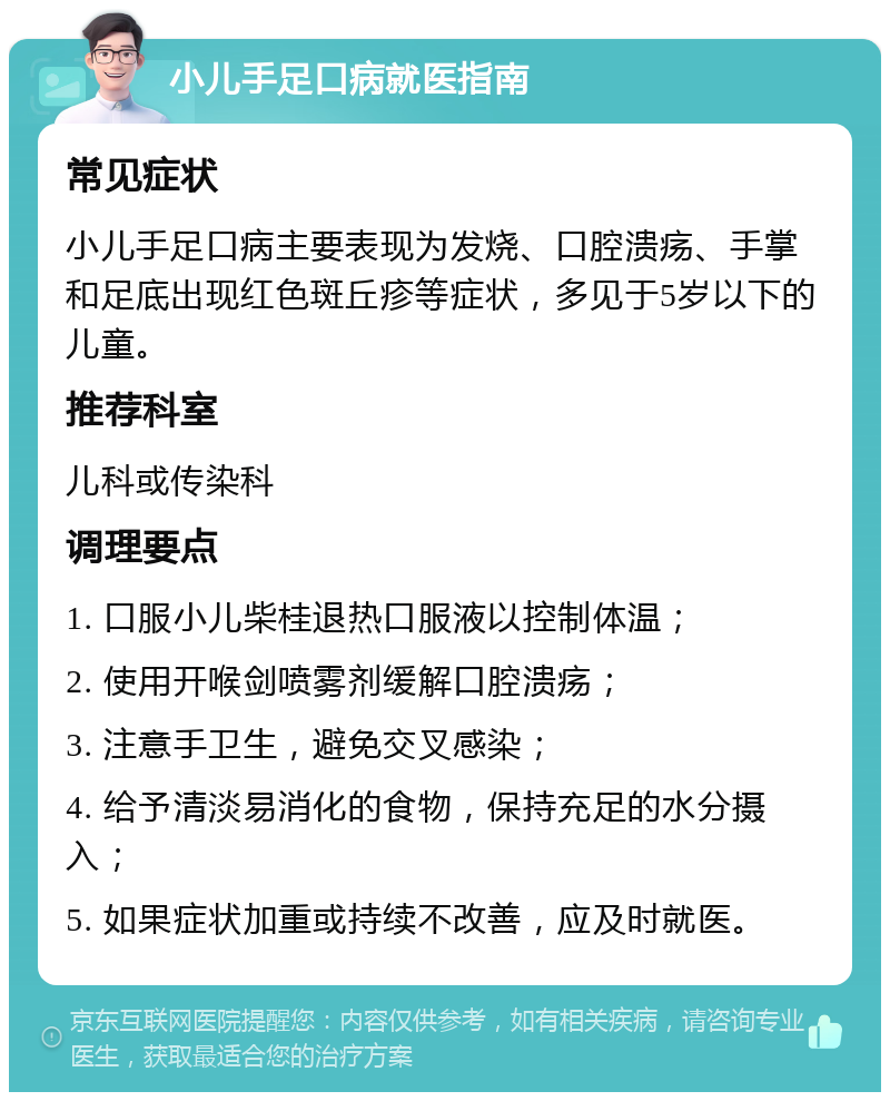 小儿手足口病就医指南 常见症状 小儿手足口病主要表现为发烧、口腔溃疡、手掌和足底出现红色斑丘疹等症状，多见于5岁以下的儿童。 推荐科室 儿科或传染科 调理要点 1. 口服小儿柴桂退热口服液以控制体温； 2. 使用开喉剑喷雾剂缓解口腔溃疡； 3. 注意手卫生，避免交叉感染； 4. 给予清淡易消化的食物，保持充足的水分摄入； 5. 如果症状加重或持续不改善，应及时就医。