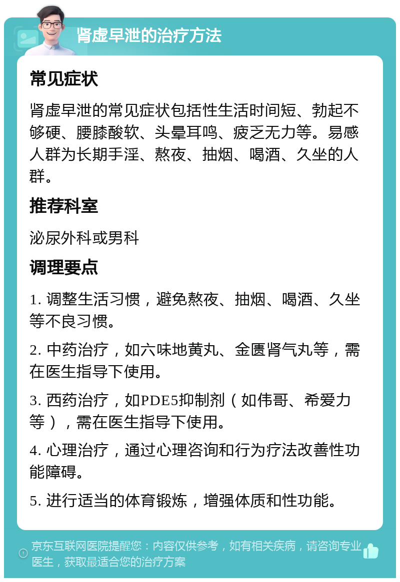 肾虚早泄的治疗方法 常见症状 肾虚早泄的常见症状包括性生活时间短、勃起不够硬、腰膝酸软、头晕耳鸣、疲乏无力等。易感人群为长期手淫、熬夜、抽烟、喝酒、久坐的人群。 推荐科室 泌尿外科或男科 调理要点 1. 调整生活习惯，避免熬夜、抽烟、喝酒、久坐等不良习惯。 2. 中药治疗，如六味地黄丸、金匮肾气丸等，需在医生指导下使用。 3. 西药治疗，如PDE5抑制剂（如伟哥、希爱力等），需在医生指导下使用。 4. 心理治疗，通过心理咨询和行为疗法改善性功能障碍。 5. 进行适当的体育锻炼，增强体质和性功能。