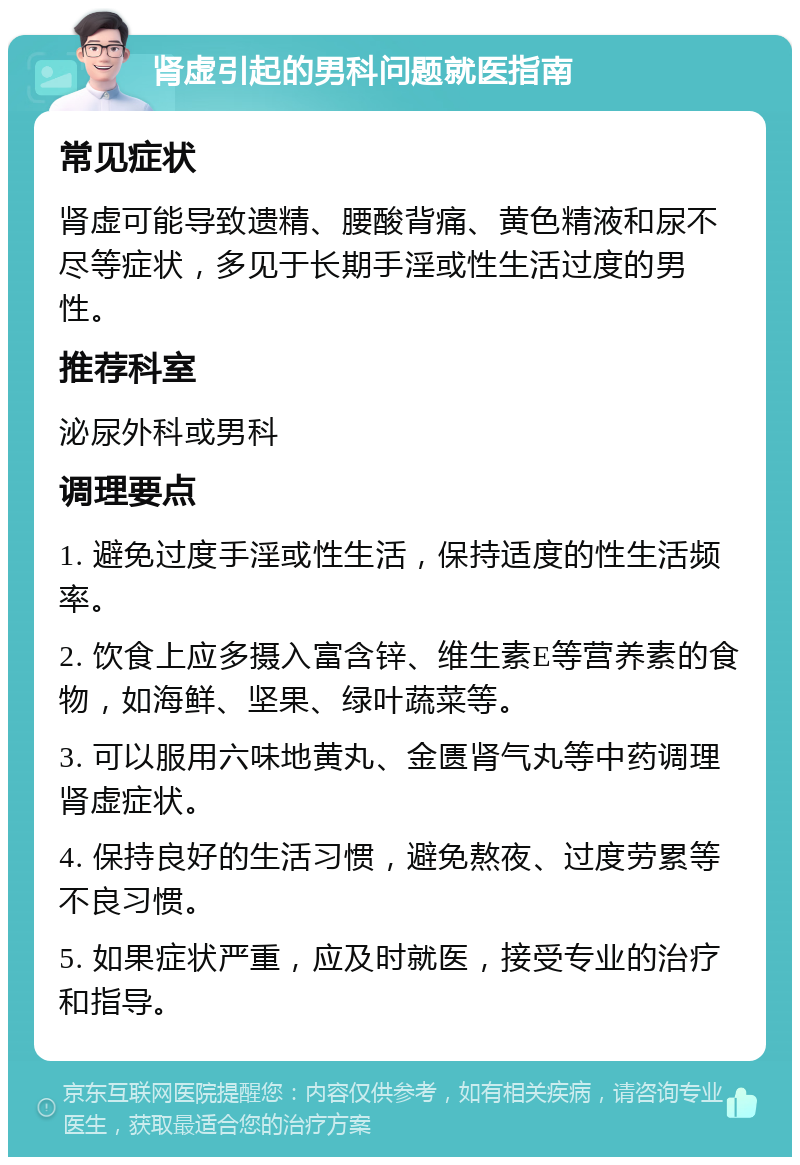 肾虚引起的男科问题就医指南 常见症状 肾虚可能导致遗精、腰酸背痛、黄色精液和尿不尽等症状，多见于长期手淫或性生活过度的男性。 推荐科室 泌尿外科或男科 调理要点 1. 避免过度手淫或性生活，保持适度的性生活频率。 2. 饮食上应多摄入富含锌、维生素E等营养素的食物，如海鲜、坚果、绿叶蔬菜等。 3. 可以服用六味地黄丸、金匮肾气丸等中药调理肾虚症状。 4. 保持良好的生活习惯，避免熬夜、过度劳累等不良习惯。 5. 如果症状严重，应及时就医，接受专业的治疗和指导。