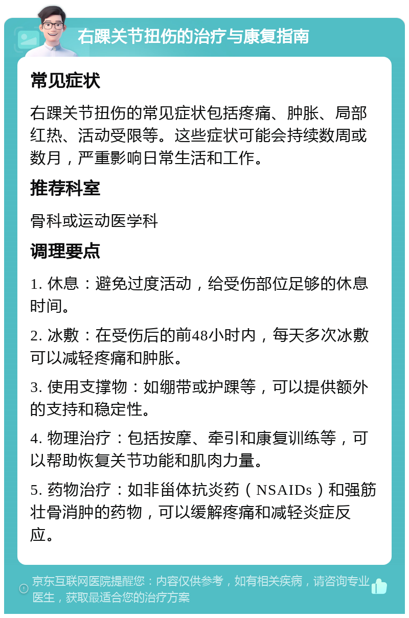 右踝关节扭伤的治疗与康复指南 常见症状 右踝关节扭伤的常见症状包括疼痛、肿胀、局部红热、活动受限等。这些症状可能会持续数周或数月，严重影响日常生活和工作。 推荐科室 骨科或运动医学科 调理要点 1. 休息：避免过度活动，给受伤部位足够的休息时间。 2. 冰敷：在受伤后的前48小时内，每天多次冰敷可以减轻疼痛和肿胀。 3. 使用支撑物：如绷带或护踝等，可以提供额外的支持和稳定性。 4. 物理治疗：包括按摩、牵引和康复训练等，可以帮助恢复关节功能和肌肉力量。 5. 药物治疗：如非甾体抗炎药（NSAIDs）和强筋壮骨消肿的药物，可以缓解疼痛和减轻炎症反应。