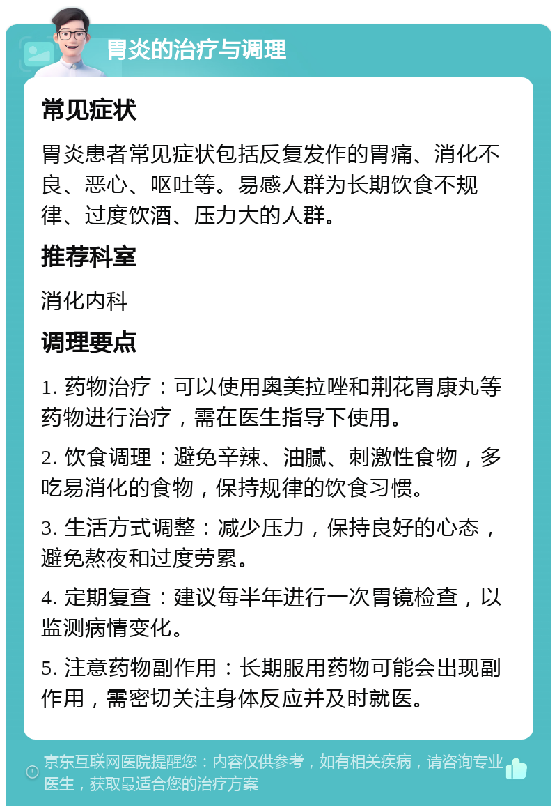 胃炎的治疗与调理 常见症状 胃炎患者常见症状包括反复发作的胃痛、消化不良、恶心、呕吐等。易感人群为长期饮食不规律、过度饮酒、压力大的人群。 推荐科室 消化内科 调理要点 1. 药物治疗：可以使用奥美拉唑和荆花胃康丸等药物进行治疗，需在医生指导下使用。 2. 饮食调理：避免辛辣、油腻、刺激性食物，多吃易消化的食物，保持规律的饮食习惯。 3. 生活方式调整：减少压力，保持良好的心态，避免熬夜和过度劳累。 4. 定期复查：建议每半年进行一次胃镜检查，以监测病情变化。 5. 注意药物副作用：长期服用药物可能会出现副作用，需密切关注身体反应并及时就医。