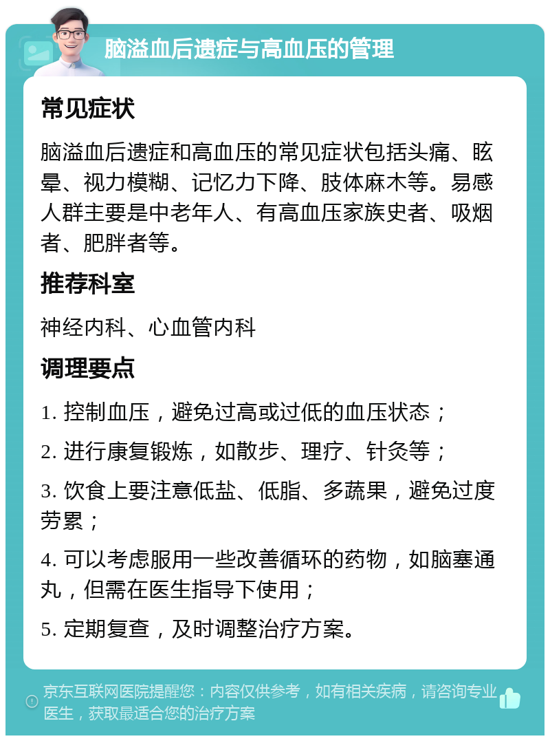 脑溢血后遗症与高血压的管理 常见症状 脑溢血后遗症和高血压的常见症状包括头痛、眩晕、视力模糊、记忆力下降、肢体麻木等。易感人群主要是中老年人、有高血压家族史者、吸烟者、肥胖者等。 推荐科室 神经内科、心血管内科 调理要点 1. 控制血压，避免过高或过低的血压状态； 2. 进行康复锻炼，如散步、理疗、针灸等； 3. 饮食上要注意低盐、低脂、多蔬果，避免过度劳累； 4. 可以考虑服用一些改善循环的药物，如脑塞通丸，但需在医生指导下使用； 5. 定期复查，及时调整治疗方案。