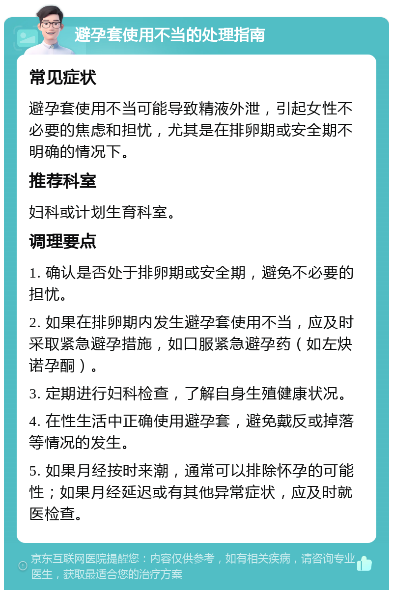 避孕套使用不当的处理指南 常见症状 避孕套使用不当可能导致精液外泄，引起女性不必要的焦虑和担忧，尤其是在排卵期或安全期不明确的情况下。 推荐科室 妇科或计划生育科室。 调理要点 1. 确认是否处于排卵期或安全期，避免不必要的担忧。 2. 如果在排卵期内发生避孕套使用不当，应及时采取紧急避孕措施，如口服紧急避孕药（如左炔诺孕酮）。 3. 定期进行妇科检查，了解自身生殖健康状况。 4. 在性生活中正确使用避孕套，避免戴反或掉落等情况的发生。 5. 如果月经按时来潮，通常可以排除怀孕的可能性；如果月经延迟或有其他异常症状，应及时就医检查。