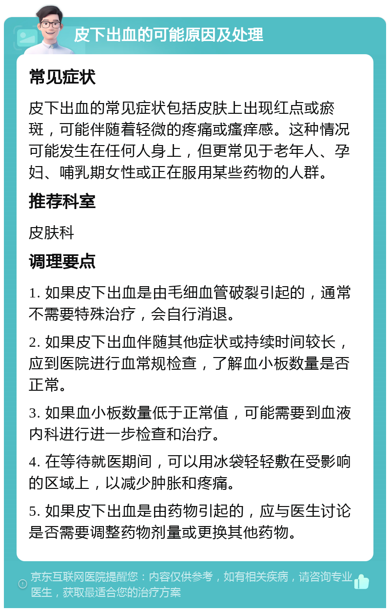 皮下出血的可能原因及处理 常见症状 皮下出血的常见症状包括皮肤上出现红点或瘀斑，可能伴随着轻微的疼痛或瘙痒感。这种情况可能发生在任何人身上，但更常见于老年人、孕妇、哺乳期女性或正在服用某些药物的人群。 推荐科室 皮肤科 调理要点 1. 如果皮下出血是由毛细血管破裂引起的，通常不需要特殊治疗，会自行消退。 2. 如果皮下出血伴随其他症状或持续时间较长，应到医院进行血常规检查，了解血小板数量是否正常。 3. 如果血小板数量低于正常值，可能需要到血液内科进行进一步检查和治疗。 4. 在等待就医期间，可以用冰袋轻轻敷在受影响的区域上，以减少肿胀和疼痛。 5. 如果皮下出血是由药物引起的，应与医生讨论是否需要调整药物剂量或更换其他药物。