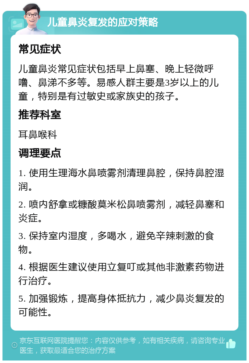 儿童鼻炎复发的应对策略 常见症状 儿童鼻炎常见症状包括早上鼻塞、晚上轻微呼噜、鼻涕不多等。易感人群主要是3岁以上的儿童，特别是有过敏史或家族史的孩子。 推荐科室 耳鼻喉科 调理要点 1. 使用生理海水鼻喷雾剂清理鼻腔，保持鼻腔湿润。 2. 喷内舒拿或糠酸莫米松鼻喷雾剂，减轻鼻塞和炎症。 3. 保持室内湿度，多喝水，避免辛辣刺激的食物。 4. 根据医生建议使用立复叮或其他非激素药物进行治疗。 5. 加强锻炼，提高身体抵抗力，减少鼻炎复发的可能性。