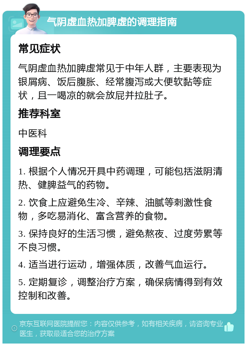 气阴虚血热加脾虚的调理指南 常见症状 气阴虚血热加脾虚常见于中年人群，主要表现为银屑病、饭后腹胀、经常腹泻或大便软黏等症状，且一喝凉的就会放屁并拉肚子。 推荐科室 中医科 调理要点 1. 根据个人情况开具中药调理，可能包括滋阴清热、健脾益气的药物。 2. 饮食上应避免生冷、辛辣、油腻等刺激性食物，多吃易消化、富含营养的食物。 3. 保持良好的生活习惯，避免熬夜、过度劳累等不良习惯。 4. 适当进行运动，增强体质，改善气血运行。 5. 定期复诊，调整治疗方案，确保病情得到有效控制和改善。