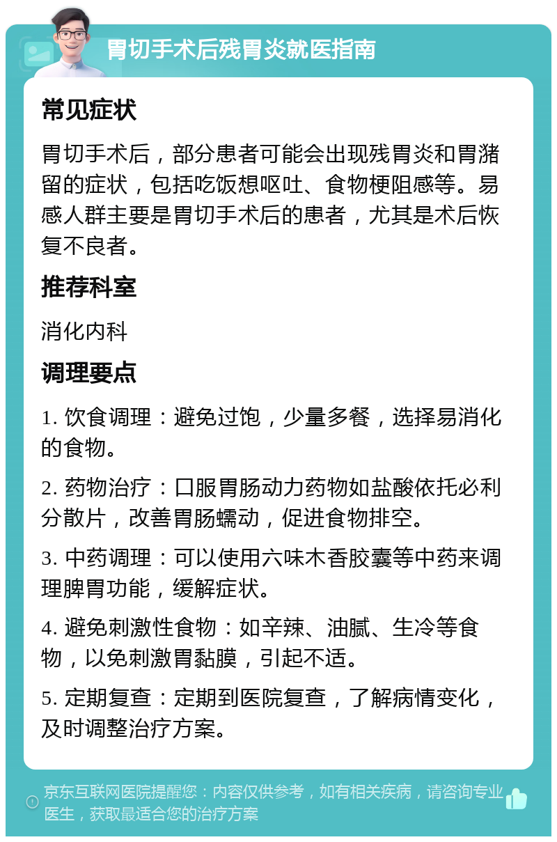 胃切手术后残胃炎就医指南 常见症状 胃切手术后，部分患者可能会出现残胃炎和胃潴留的症状，包括吃饭想呕吐、食物梗阻感等。易感人群主要是胃切手术后的患者，尤其是术后恢复不良者。 推荐科室 消化内科 调理要点 1. 饮食调理：避免过饱，少量多餐，选择易消化的食物。 2. 药物治疗：口服胃肠动力药物如盐酸依托必利分散片，改善胃肠蠕动，促进食物排空。 3. 中药调理：可以使用六味木香胶囊等中药来调理脾胃功能，缓解症状。 4. 避免刺激性食物：如辛辣、油腻、生冷等食物，以免刺激胃黏膜，引起不适。 5. 定期复查：定期到医院复查，了解病情变化，及时调整治疗方案。