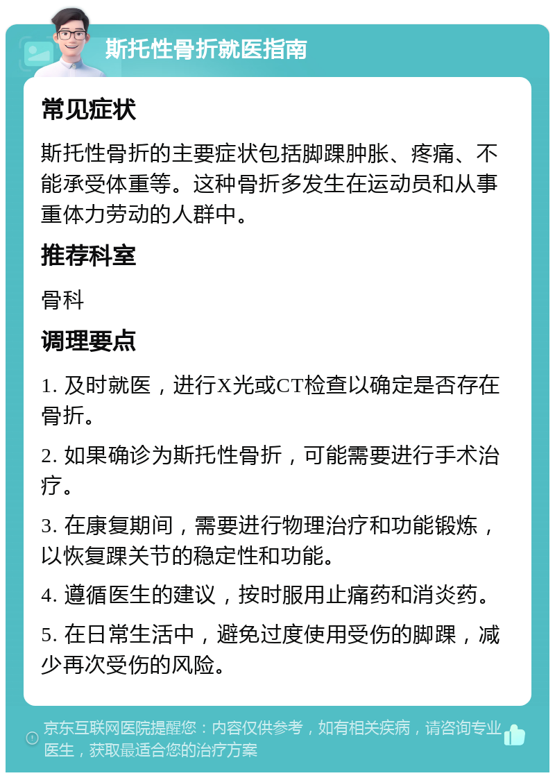 斯托性骨折就医指南 常见症状 斯托性骨折的主要症状包括脚踝肿胀、疼痛、不能承受体重等。这种骨折多发生在运动员和从事重体力劳动的人群中。 推荐科室 骨科 调理要点 1. 及时就医，进行X光或CT检查以确定是否存在骨折。 2. 如果确诊为斯托性骨折，可能需要进行手术治疗。 3. 在康复期间，需要进行物理治疗和功能锻炼，以恢复踝关节的稳定性和功能。 4. 遵循医生的建议，按时服用止痛药和消炎药。 5. 在日常生活中，避免过度使用受伤的脚踝，减少再次受伤的风险。