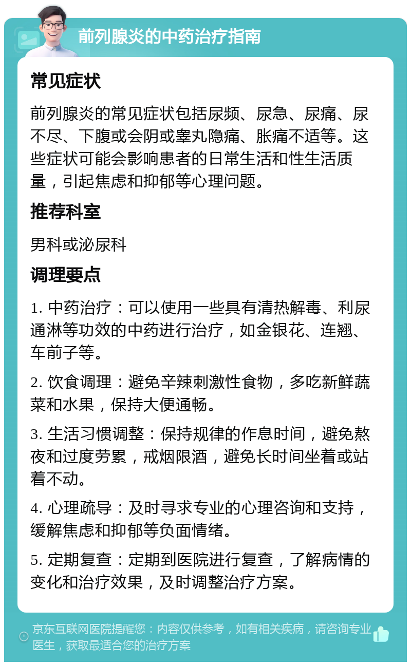 前列腺炎的中药治疗指南 常见症状 前列腺炎的常见症状包括尿频、尿急、尿痛、尿不尽、下腹或会阴或睾丸隐痛、胀痛不适等。这些症状可能会影响患者的日常生活和性生活质量，引起焦虑和抑郁等心理问题。 推荐科室 男科或泌尿科 调理要点 1. 中药治疗：可以使用一些具有清热解毒、利尿通淋等功效的中药进行治疗，如金银花、连翘、车前子等。 2. 饮食调理：避免辛辣刺激性食物，多吃新鲜蔬菜和水果，保持大便通畅。 3. 生活习惯调整：保持规律的作息时间，避免熬夜和过度劳累，戒烟限酒，避免长时间坐着或站着不动。 4. 心理疏导：及时寻求专业的心理咨询和支持，缓解焦虑和抑郁等负面情绪。 5. 定期复查：定期到医院进行复查，了解病情的变化和治疗效果，及时调整治疗方案。