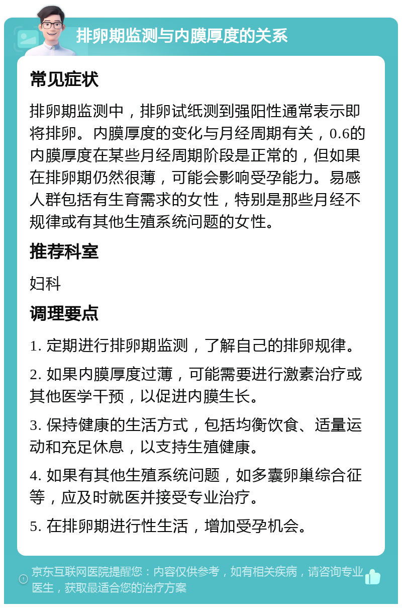 排卵期监测与内膜厚度的关系 常见症状 排卵期监测中，排卵试纸测到强阳性通常表示即将排卵。内膜厚度的变化与月经周期有关，0.6的内膜厚度在某些月经周期阶段是正常的，但如果在排卵期仍然很薄，可能会影响受孕能力。易感人群包括有生育需求的女性，特别是那些月经不规律或有其他生殖系统问题的女性。 推荐科室 妇科 调理要点 1. 定期进行排卵期监测，了解自己的排卵规律。 2. 如果内膜厚度过薄，可能需要进行激素治疗或其他医学干预，以促进内膜生长。 3. 保持健康的生活方式，包括均衡饮食、适量运动和充足休息，以支持生殖健康。 4. 如果有其他生殖系统问题，如多囊卵巢综合征等，应及时就医并接受专业治疗。 5. 在排卵期进行性生活，增加受孕机会。