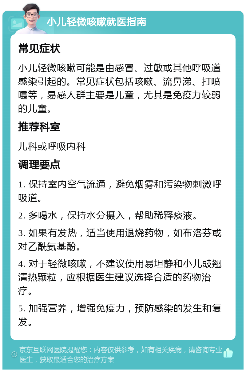 小儿轻微咳嗽就医指南 常见症状 小儿轻微咳嗽可能是由感冒、过敏或其他呼吸道感染引起的。常见症状包括咳嗽、流鼻涕、打喷嚏等，易感人群主要是儿童，尤其是免疫力较弱的儿童。 推荐科室 儿科或呼吸内科 调理要点 1. 保持室内空气流通，避免烟雾和污染物刺激呼吸道。 2. 多喝水，保持水分摄入，帮助稀释痰液。 3. 如果有发热，适当使用退烧药物，如布洛芬或对乙酰氨基酚。 4. 对于轻微咳嗽，不建议使用易坦静和小儿豉翘清热颗粒，应根据医生建议选择合适的药物治疗。 5. 加强营养，增强免疫力，预防感染的发生和复发。