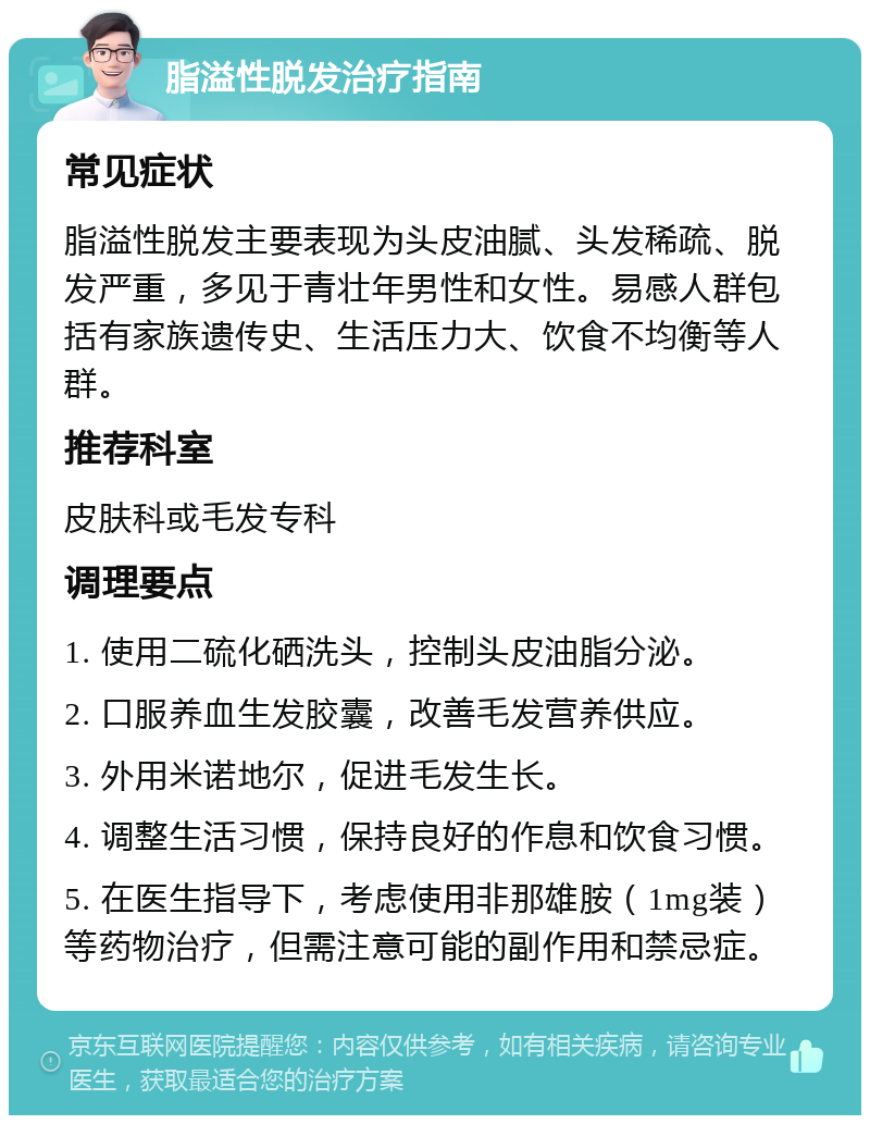 脂溢性脱发治疗指南 常见症状 脂溢性脱发主要表现为头皮油腻、头发稀疏、脱发严重，多见于青壮年男性和女性。易感人群包括有家族遗传史、生活压力大、饮食不均衡等人群。 推荐科室 皮肤科或毛发专科 调理要点 1. 使用二硫化硒洗头，控制头皮油脂分泌。 2. 口服养血生发胶囊，改善毛发营养供应。 3. 外用米诺地尔，促进毛发生长。 4. 调整生活习惯，保持良好的作息和饮食习惯。 5. 在医生指导下，考虑使用非那雄胺（1mg装）等药物治疗，但需注意可能的副作用和禁忌症。