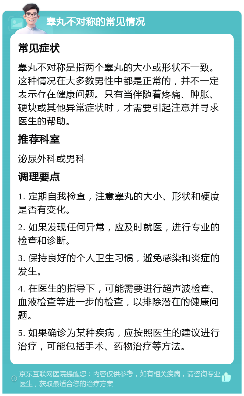 睾丸不对称的常见情况 常见症状 睾丸不对称是指两个睾丸的大小或形状不一致。这种情况在大多数男性中都是正常的，并不一定表示存在健康问题。只有当伴随着疼痛、肿胀、硬块或其他异常症状时，才需要引起注意并寻求医生的帮助。 推荐科室 泌尿外科或男科 调理要点 1. 定期自我检查，注意睾丸的大小、形状和硬度是否有变化。 2. 如果发现任何异常，应及时就医，进行专业的检查和诊断。 3. 保持良好的个人卫生习惯，避免感染和炎症的发生。 4. 在医生的指导下，可能需要进行超声波检查、血液检查等进一步的检查，以排除潜在的健康问题。 5. 如果确诊为某种疾病，应按照医生的建议进行治疗，可能包括手术、药物治疗等方法。