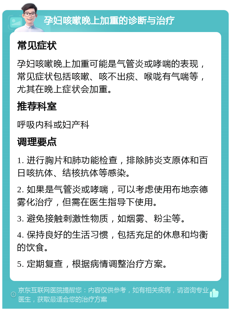 孕妇咳嗽晚上加重的诊断与治疗 常见症状 孕妇咳嗽晚上加重可能是气管炎或哮喘的表现，常见症状包括咳嗽、咳不出痰、喉咙有气喘等，尤其在晚上症状会加重。 推荐科室 呼吸内科或妇产科 调理要点 1. 进行胸片和肺功能检查，排除肺炎支原体和百日咳抗体、结核抗体等感染。 2. 如果是气管炎或哮喘，可以考虑使用布地奈德雾化治疗，但需在医生指导下使用。 3. 避免接触刺激性物质，如烟雾、粉尘等。 4. 保持良好的生活习惯，包括充足的休息和均衡的饮食。 5. 定期复查，根据病情调整治疗方案。