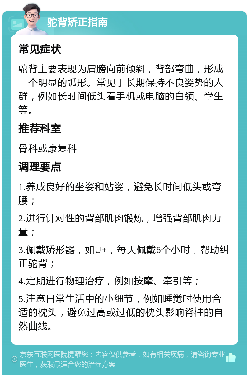 驼背矫正指南 常见症状 驼背主要表现为肩膀向前倾斜，背部弯曲，形成一个明显的弧形。常见于长期保持不良姿势的人群，例如长时间低头看手机或电脑的白领、学生等。 推荐科室 骨科或康复科 调理要点 1.养成良好的坐姿和站姿，避免长时间低头或弯腰； 2.进行针对性的背部肌肉锻炼，增强背部肌肉力量； 3.佩戴矫形器，如U+，每天佩戴6个小时，帮助纠正驼背； 4.定期进行物理治疗，例如按摩、牵引等； 5.注意日常生活中的小细节，例如睡觉时使用合适的枕头，避免过高或过低的枕头影响脊柱的自然曲线。