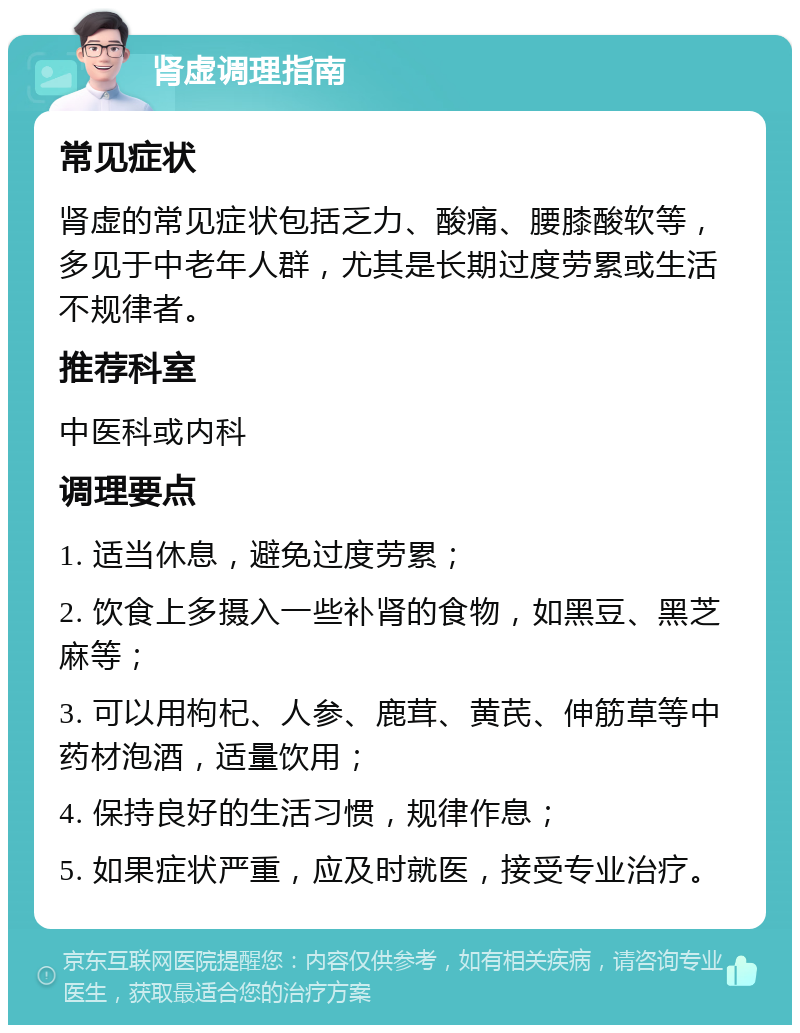 肾虚调理指南 常见症状 肾虚的常见症状包括乏力、酸痛、腰膝酸软等，多见于中老年人群，尤其是长期过度劳累或生活不规律者。 推荐科室 中医科或内科 调理要点 1. 适当休息，避免过度劳累； 2. 饮食上多摄入一些补肾的食物，如黑豆、黑芝麻等； 3. 可以用枸杞、人参、鹿茸、黄芪、伸筋草等中药材泡酒，适量饮用； 4. 保持良好的生活习惯，规律作息； 5. 如果症状严重，应及时就医，接受专业治疗。