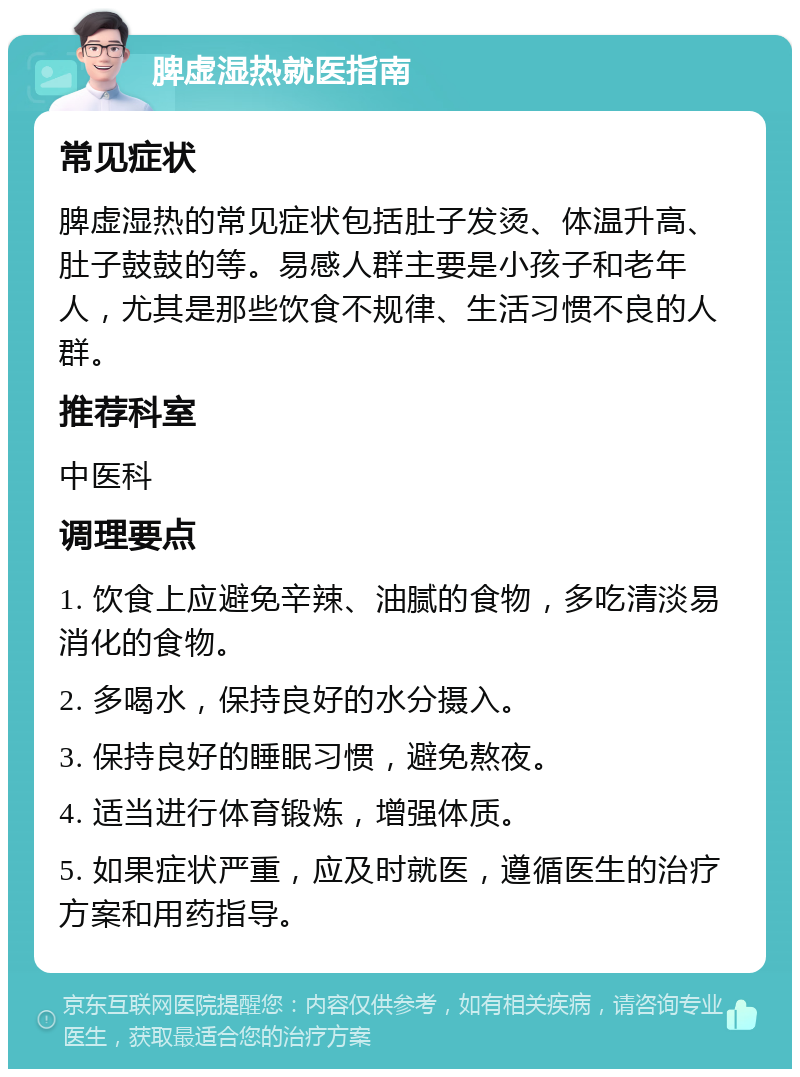 脾虚湿热就医指南 常见症状 脾虚湿热的常见症状包括肚子发烫、体温升高、肚子鼓鼓的等。易感人群主要是小孩子和老年人，尤其是那些饮食不规律、生活习惯不良的人群。 推荐科室 中医科 调理要点 1. 饮食上应避免辛辣、油腻的食物，多吃清淡易消化的食物。 2. 多喝水，保持良好的水分摄入。 3. 保持良好的睡眠习惯，避免熬夜。 4. 适当进行体育锻炼，增强体质。 5. 如果症状严重，应及时就医，遵循医生的治疗方案和用药指导。