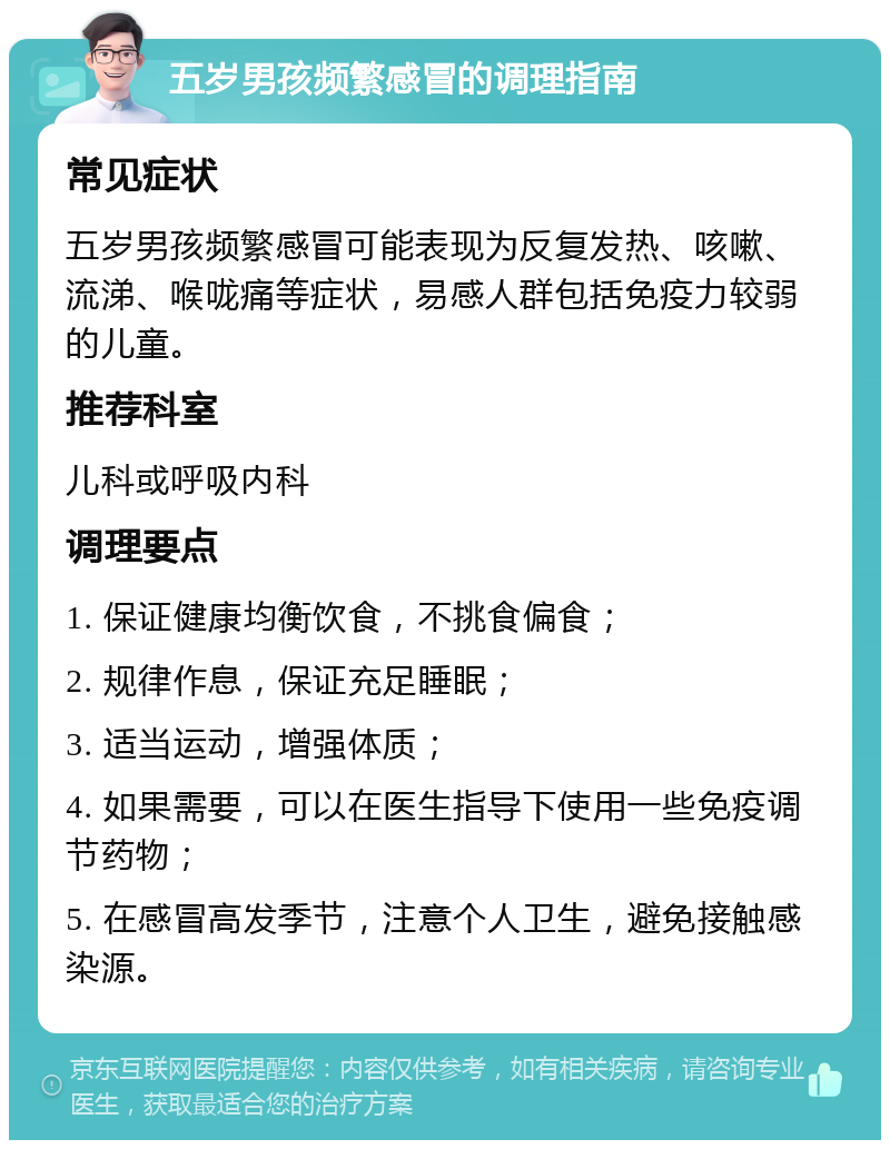 五岁男孩频繁感冒的调理指南 常见症状 五岁男孩频繁感冒可能表现为反复发热、咳嗽、流涕、喉咙痛等症状，易感人群包括免疫力较弱的儿童。 推荐科室 儿科或呼吸内科 调理要点 1. 保证健康均衡饮食，不挑食偏食； 2. 规律作息，保证充足睡眠； 3. 适当运动，增强体质； 4. 如果需要，可以在医生指导下使用一些免疫调节药物； 5. 在感冒高发季节，注意个人卫生，避免接触感染源。