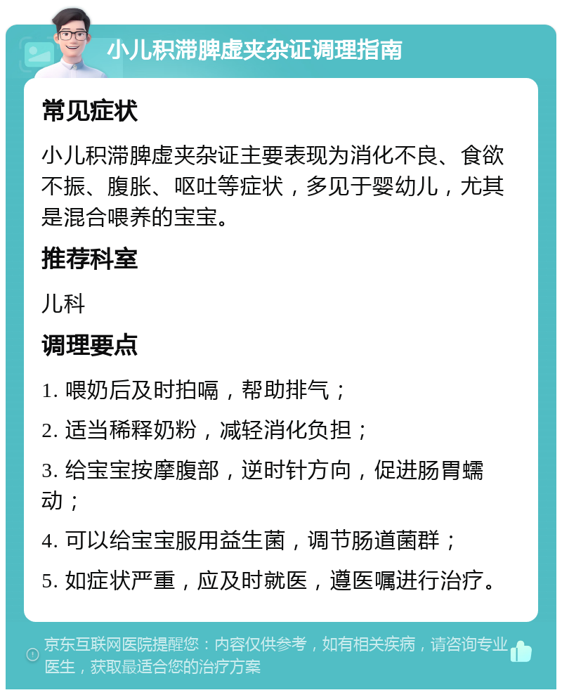 小儿积滞脾虚夹杂证调理指南 常见症状 小儿积滞脾虚夹杂证主要表现为消化不良、食欲不振、腹胀、呕吐等症状，多见于婴幼儿，尤其是混合喂养的宝宝。 推荐科室 儿科 调理要点 1. 喂奶后及时拍嗝，帮助排气； 2. 适当稀释奶粉，减轻消化负担； 3. 给宝宝按摩腹部，逆时针方向，促进肠胃蠕动； 4. 可以给宝宝服用益生菌，调节肠道菌群； 5. 如症状严重，应及时就医，遵医嘱进行治疗。