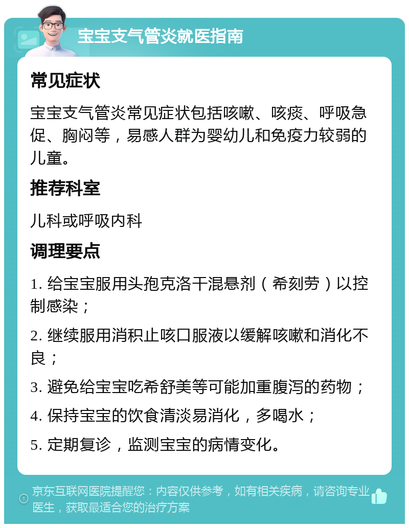 宝宝支气管炎就医指南 常见症状 宝宝支气管炎常见症状包括咳嗽、咳痰、呼吸急促、胸闷等，易感人群为婴幼儿和免疫力较弱的儿童。 推荐科室 儿科或呼吸内科 调理要点 1. 给宝宝服用头孢克洛干混悬剂（希刻劳）以控制感染； 2. 继续服用消积止咳口服液以缓解咳嗽和消化不良； 3. 避免给宝宝吃希舒美等可能加重腹泻的药物； 4. 保持宝宝的饮食清淡易消化，多喝水； 5. 定期复诊，监测宝宝的病情变化。