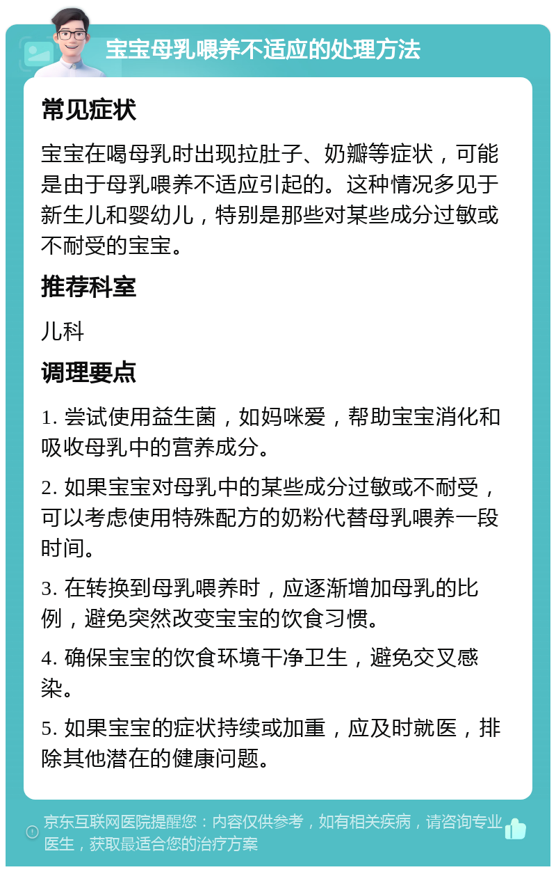 宝宝母乳喂养不适应的处理方法 常见症状 宝宝在喝母乳时出现拉肚子、奶瓣等症状，可能是由于母乳喂养不适应引起的。这种情况多见于新生儿和婴幼儿，特别是那些对某些成分过敏或不耐受的宝宝。 推荐科室 儿科 调理要点 1. 尝试使用益生菌，如妈咪爱，帮助宝宝消化和吸收母乳中的营养成分。 2. 如果宝宝对母乳中的某些成分过敏或不耐受，可以考虑使用特殊配方的奶粉代替母乳喂养一段时间。 3. 在转换到母乳喂养时，应逐渐增加母乳的比例，避免突然改变宝宝的饮食习惯。 4. 确保宝宝的饮食环境干净卫生，避免交叉感染。 5. 如果宝宝的症状持续或加重，应及时就医，排除其他潜在的健康问题。