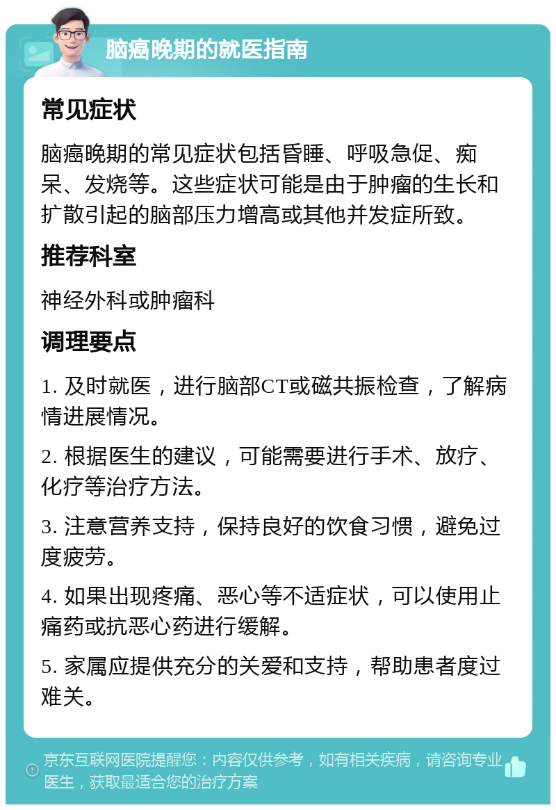 脑癌晚期的就医指南 常见症状 脑癌晚期的常见症状包括昏睡、呼吸急促、痴呆、发烧等。这些症状可能是由于肿瘤的生长和扩散引起的脑部压力增高或其他并发症所致。 推荐科室 神经外科或肿瘤科 调理要点 1. 及时就医，进行脑部CT或磁共振检查，了解病情进展情况。 2. 根据医生的建议，可能需要进行手术、放疗、化疗等治疗方法。 3. 注意营养支持，保持良好的饮食习惯，避免过度疲劳。 4. 如果出现疼痛、恶心等不适症状，可以使用止痛药或抗恶心药进行缓解。 5. 家属应提供充分的关爱和支持，帮助患者度过难关。