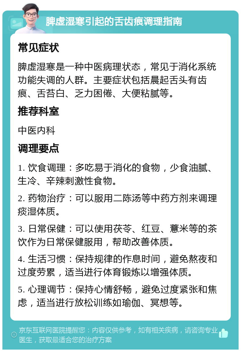 脾虚湿寒引起的舌齿痕调理指南 常见症状 脾虚湿寒是一种中医病理状态，常见于消化系统功能失调的人群。主要症状包括晨起舌头有齿痕、舌苔白、乏力困倦、大便粘腻等。 推荐科室 中医内科 调理要点 1. 饮食调理：多吃易于消化的食物，少食油腻、生冷、辛辣刺激性食物。 2. 药物治疗：可以服用二陈汤等中药方剂来调理痰湿体质。 3. 日常保健：可以使用茯苓、红豆、薏米等的茶饮作为日常保健服用，帮助改善体质。 4. 生活习惯：保持规律的作息时间，避免熬夜和过度劳累，适当进行体育锻炼以增强体质。 5. 心理调节：保持心情舒畅，避免过度紧张和焦虑，适当进行放松训练如瑜伽、冥想等。