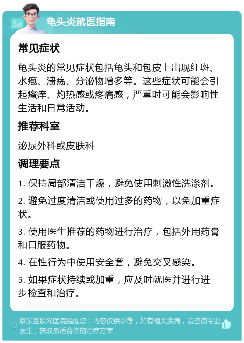 龟头炎就医指南 常见症状 龟头炎的常见症状包括龟头和包皮上出现红斑、水疱、溃疡、分泌物增多等。这些症状可能会引起瘙痒、灼热感或疼痛感，严重时可能会影响性生活和日常活动。 推荐科室 泌尿外科或皮肤科 调理要点 1. 保持局部清洁干燥，避免使用刺激性洗涤剂。 2. 避免过度清洁或使用过多的药物，以免加重症状。 3. 使用医生推荐的药物进行治疗，包括外用药膏和口服药物。 4. 在性行为中使用安全套，避免交叉感染。 5. 如果症状持续或加重，应及时就医并进行进一步检查和治疗。