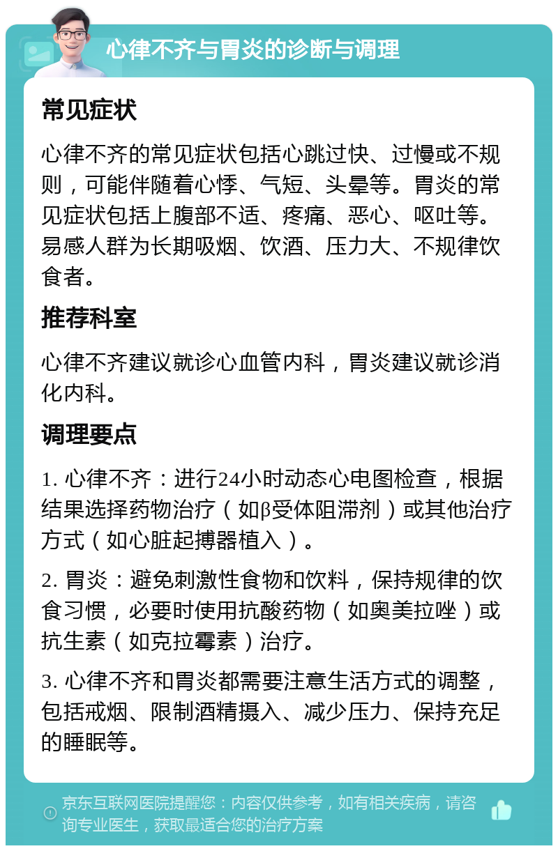 心律不齐与胃炎的诊断与调理 常见症状 心律不齐的常见症状包括心跳过快、过慢或不规则，可能伴随着心悸、气短、头晕等。胃炎的常见症状包括上腹部不适、疼痛、恶心、呕吐等。易感人群为长期吸烟、饮酒、压力大、不规律饮食者。 推荐科室 心律不齐建议就诊心血管内科，胃炎建议就诊消化内科。 调理要点 1. 心律不齐：进行24小时动态心电图检查，根据结果选择药物治疗（如β受体阻滞剂）或其他治疗方式（如心脏起搏器植入）。 2. 胃炎：避免刺激性食物和饮料，保持规律的饮食习惯，必要时使用抗酸药物（如奥美拉唑）或抗生素（如克拉霉素）治疗。 3. 心律不齐和胃炎都需要注意生活方式的调整，包括戒烟、限制酒精摄入、减少压力、保持充足的睡眠等。