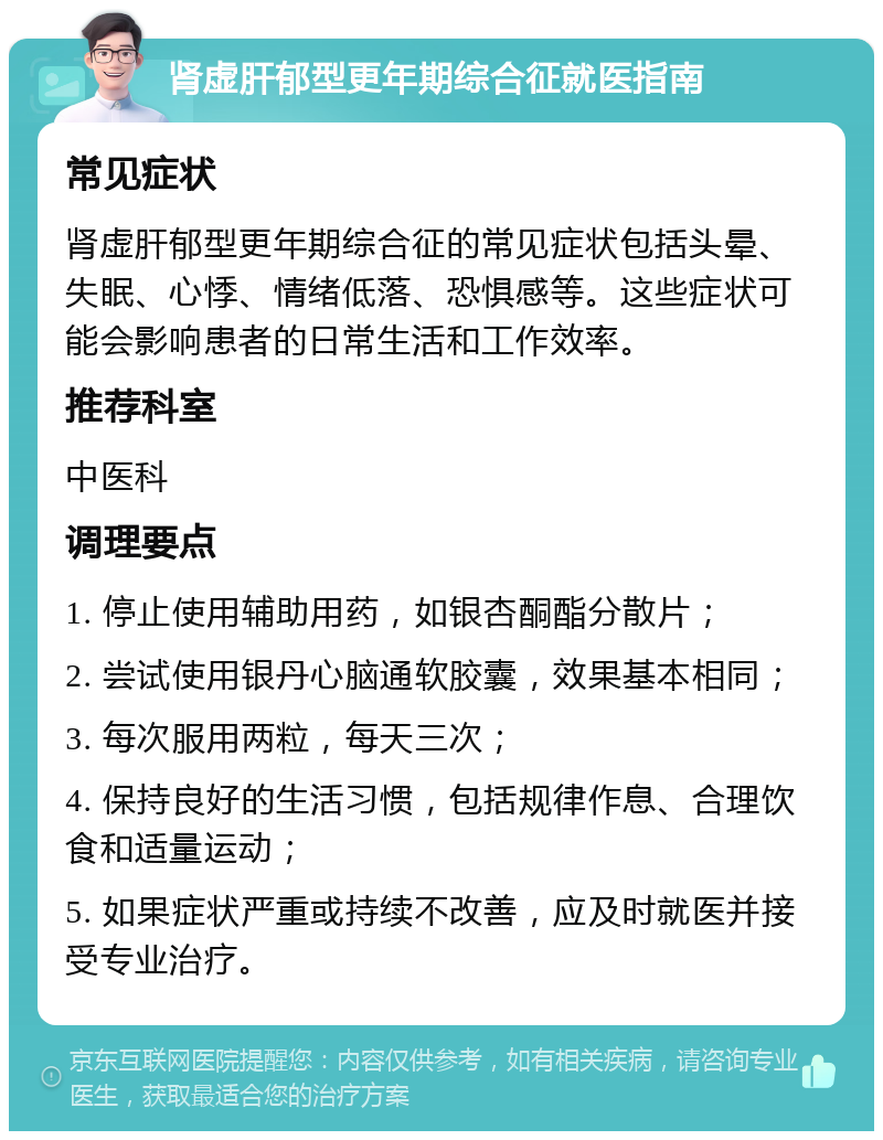 肾虚肝郁型更年期综合征就医指南 常见症状 肾虚肝郁型更年期综合征的常见症状包括头晕、失眠、心悸、情绪低落、恐惧感等。这些症状可能会影响患者的日常生活和工作效率。 推荐科室 中医科 调理要点 1. 停止使用辅助用药，如银杏酮酯分散片； 2. 尝试使用银丹心脑通软胶囊，效果基本相同； 3. 每次服用两粒，每天三次； 4. 保持良好的生活习惯，包括规律作息、合理饮食和适量运动； 5. 如果症状严重或持续不改善，应及时就医并接受专业治疗。