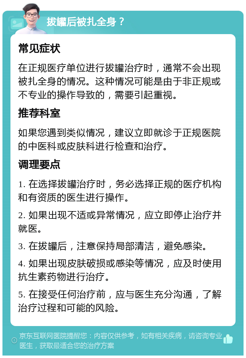 拔罐后被扎全身？ 常见症状 在正规医疗单位进行拔罐治疗时，通常不会出现被扎全身的情况。这种情况可能是由于非正规或不专业的操作导致的，需要引起重视。 推荐科室 如果您遇到类似情况，建议立即就诊于正规医院的中医科或皮肤科进行检查和治疗。 调理要点 1. 在选择拔罐治疗时，务必选择正规的医疗机构和有资质的医生进行操作。 2. 如果出现不适或异常情况，应立即停止治疗并就医。 3. 在拔罐后，注意保持局部清洁，避免感染。 4. 如果出现皮肤破损或感染等情况，应及时使用抗生素药物进行治疗。 5. 在接受任何治疗前，应与医生充分沟通，了解治疗过程和可能的风险。