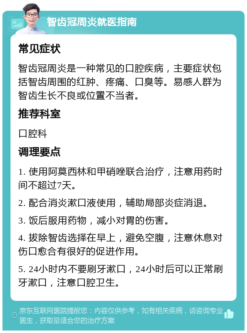 智齿冠周炎就医指南 常见症状 智齿冠周炎是一种常见的口腔疾病，主要症状包括智齿周围的红肿、疼痛、口臭等。易感人群为智齿生长不良或位置不当者。 推荐科室 口腔科 调理要点 1. 使用阿莫西林和甲硝唑联合治疗，注意用药时间不超过7天。 2. 配合消炎漱口液使用，辅助局部炎症消退。 3. 饭后服用药物，减小对胃的伤害。 4. 拔除智齿选择在早上，避免空腹，注意休息对伤口愈合有很好的促进作用。 5. 24小时内不要刷牙漱口，24小时后可以正常刷牙漱口，注意口腔卫生。