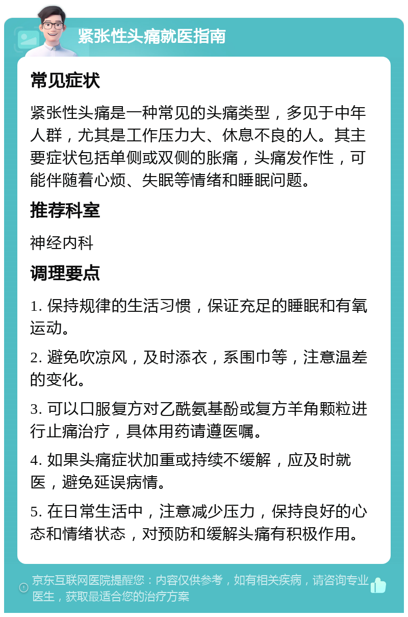 紧张性头痛就医指南 常见症状 紧张性头痛是一种常见的头痛类型，多见于中年人群，尤其是工作压力大、休息不良的人。其主要症状包括单侧或双侧的胀痛，头痛发作性，可能伴随着心烦、失眠等情绪和睡眠问题。 推荐科室 神经内科 调理要点 1. 保持规律的生活习惯，保证充足的睡眠和有氧运动。 2. 避免吹凉风，及时添衣，系围巾等，注意温差的变化。 3. 可以口服复方对乙酰氨基酚或复方羊角颗粒进行止痛治疗，具体用药请遵医嘱。 4. 如果头痛症状加重或持续不缓解，应及时就医，避免延误病情。 5. 在日常生活中，注意减少压力，保持良好的心态和情绪状态，对预防和缓解头痛有积极作用。