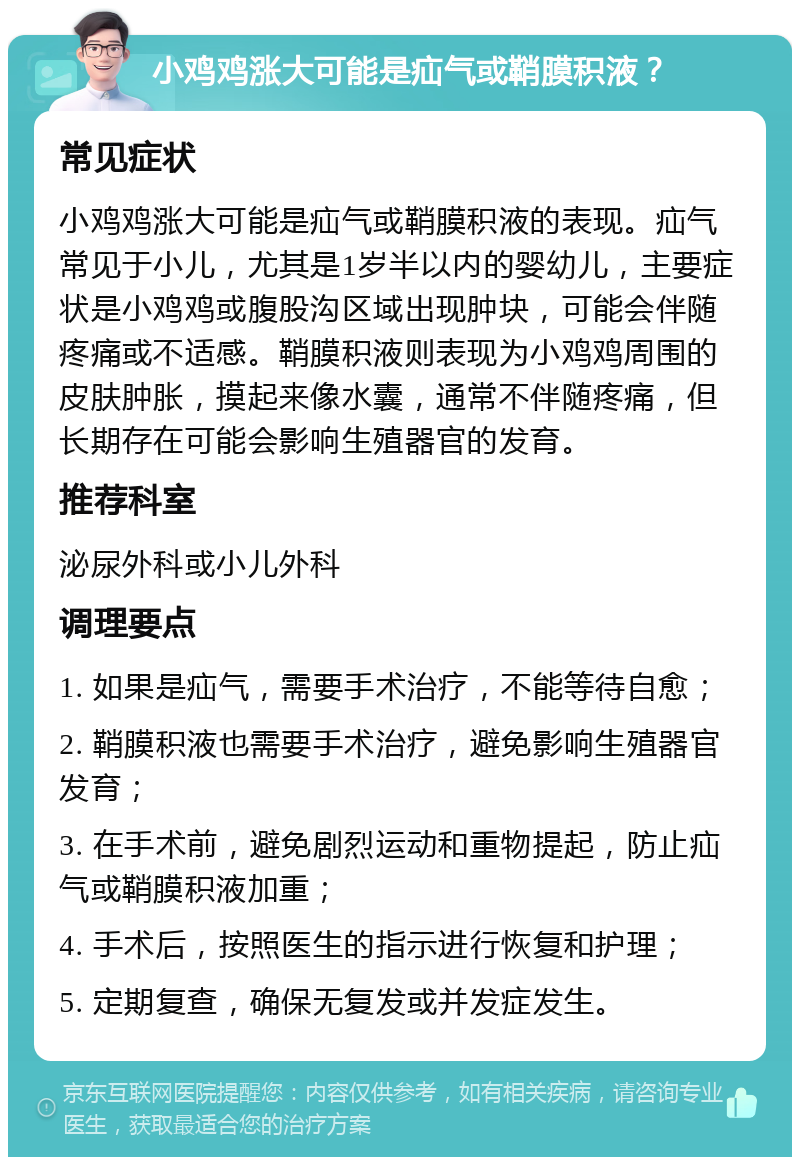 小鸡鸡涨大可能是疝气或鞘膜积液？ 常见症状 小鸡鸡涨大可能是疝气或鞘膜积液的表现。疝气常见于小儿，尤其是1岁半以内的婴幼儿，主要症状是小鸡鸡或腹股沟区域出现肿块，可能会伴随疼痛或不适感。鞘膜积液则表现为小鸡鸡周围的皮肤肿胀，摸起来像水囊，通常不伴随疼痛，但长期存在可能会影响生殖器官的发育。 推荐科室 泌尿外科或小儿外科 调理要点 1. 如果是疝气，需要手术治疗，不能等待自愈； 2. 鞘膜积液也需要手术治疗，避免影响生殖器官发育； 3. 在手术前，避免剧烈运动和重物提起，防止疝气或鞘膜积液加重； 4. 手术后，按照医生的指示进行恢复和护理； 5. 定期复查，确保无复发或并发症发生。