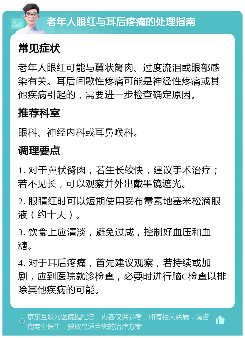 老年人眼红与耳后疼痛的处理指南 常见症状 老年人眼红可能与翼状胬肉、过度流泪或眼部感染有关。耳后间歇性疼痛可能是神经性疼痛或其他疾病引起的，需要进一步检查确定原因。 推荐科室 眼科、神经内科或耳鼻喉科。 调理要点 1. 对于翼状胬肉，若生长较快，建议手术治疗；若不见长，可以观察并外出戴墨镜遮光。 2. 眼睛红时可以短期使用妥布霉素地塞米松滴眼液（约十天）。 3. 饮食上应清淡，避免过咸，控制好血压和血糖。 4. 对于耳后疼痛，首先建议观察，若持续或加剧，应到医院就诊检查，必要时进行脑C检查以排除其他疾病的可能。